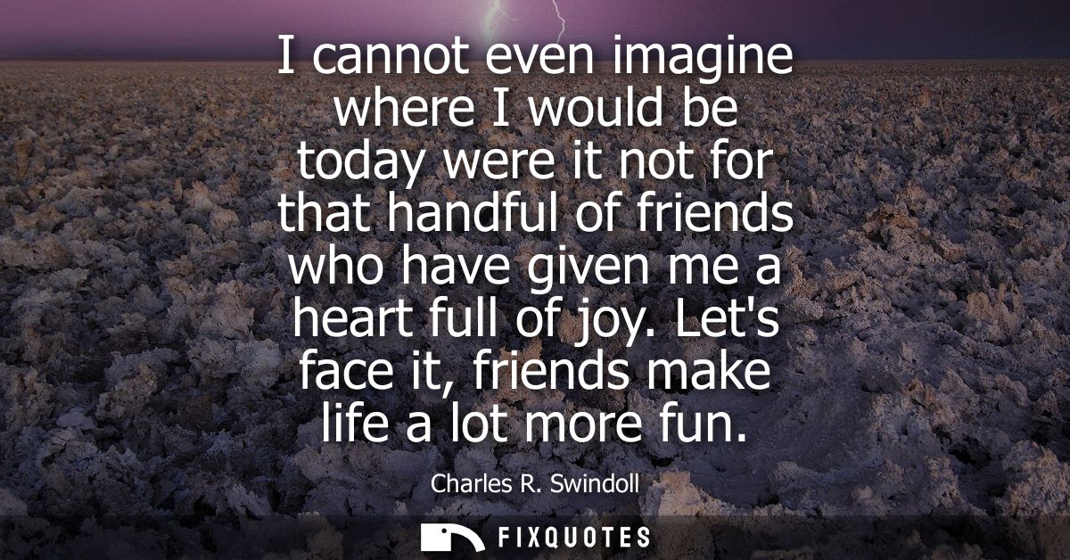 I cannot even imagine where I would be today were it not for that handful of friends who have given me a heart full of j