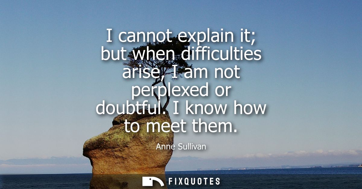 I cannot explain it but when difficulties arise, I am not perplexed or doubtful. I know how to meet them