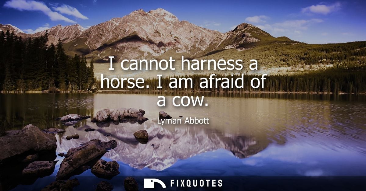 I cannot harness a horse. I am afraid of a cow