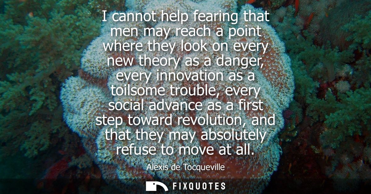 I cannot help fearing that men may reach a point where they look on every new theory as a danger, every innovation as a 