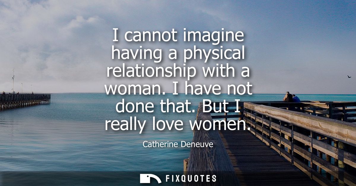 I cannot imagine having a physical relationship with a woman. I have not done that. But I really love women