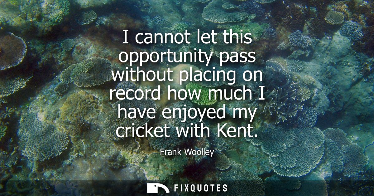 I cannot let this opportunity pass without placing on record how much I have enjoyed my cricket with Kent