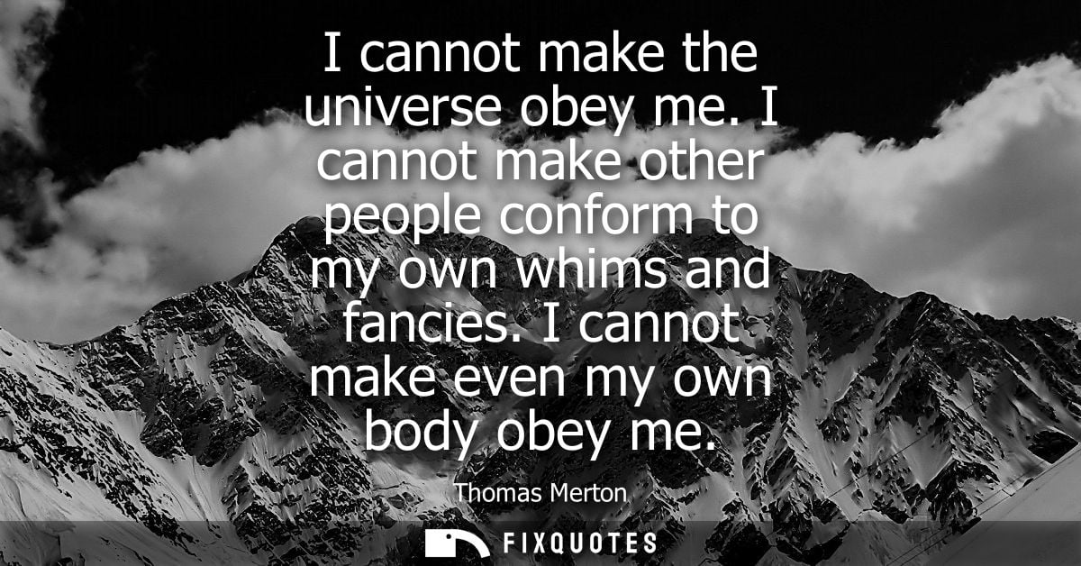 I cannot make the universe obey me. I cannot make other people conform to my own whims and fancies. I cannot make even m