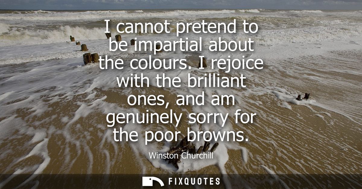 I cannot pretend to be impartial about the colours. I rejoice with the brilliant ones, and am genuinely sorry for the po