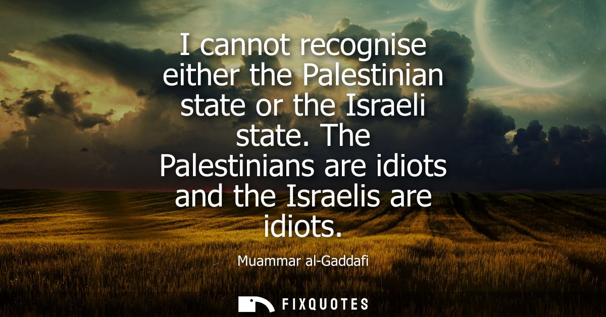 I cannot recognise either the Palestinian state or the Israeli state. The Palestinians are idiots and the Israelis are i