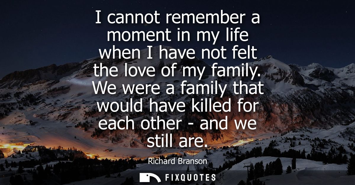 I cannot remember a moment in my life when I have not felt the love of my family. We were a family that would have kille