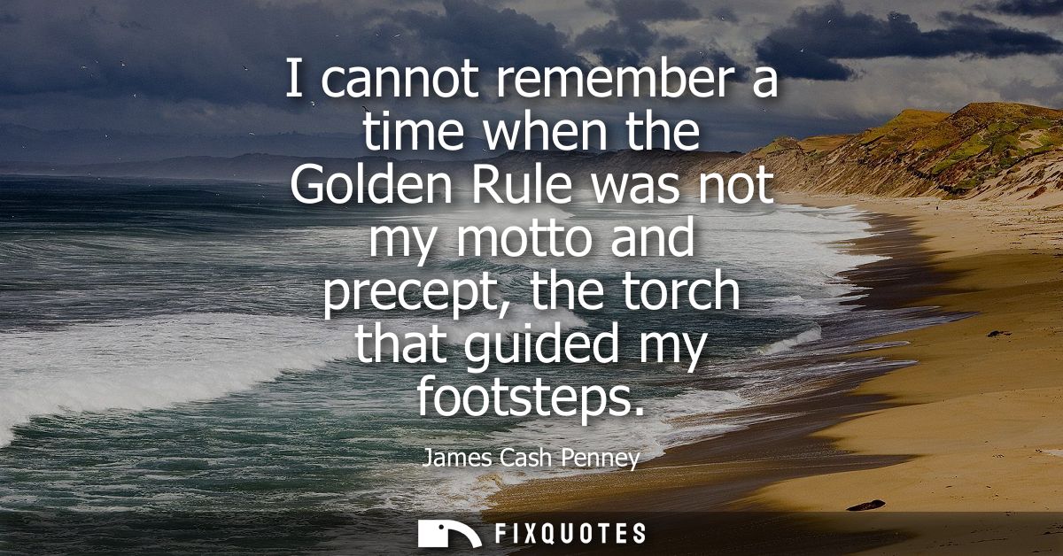 I cannot remember a time when the Golden Rule was not my motto and precept, the torch that guided my footsteps