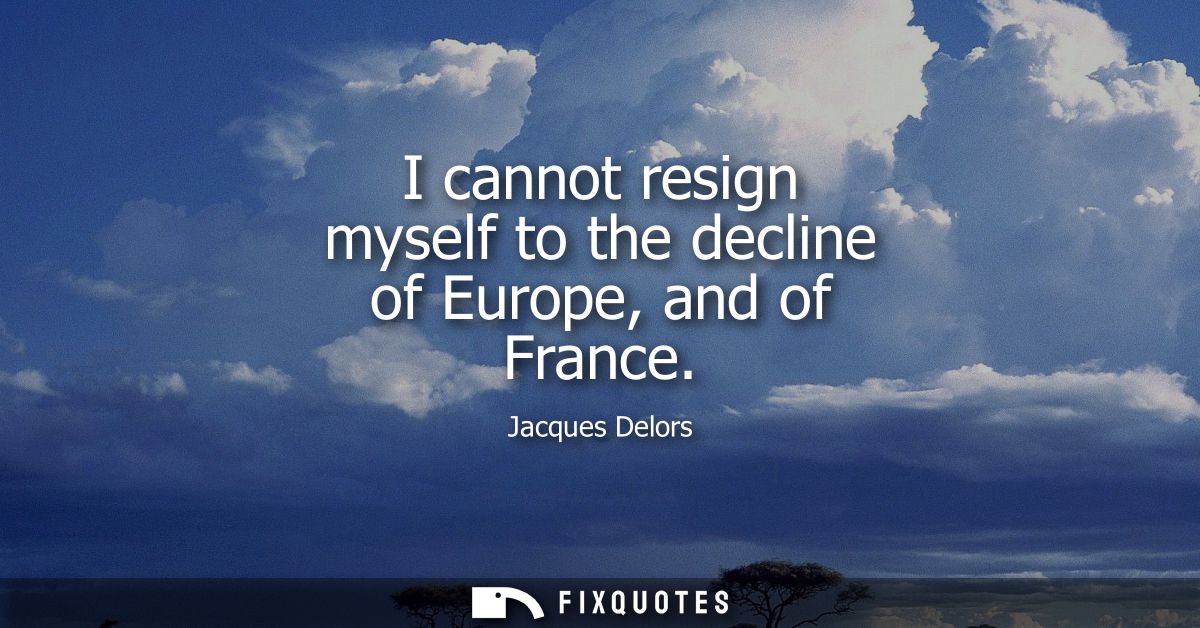 I cannot resign myself to the decline of Europe, and of France