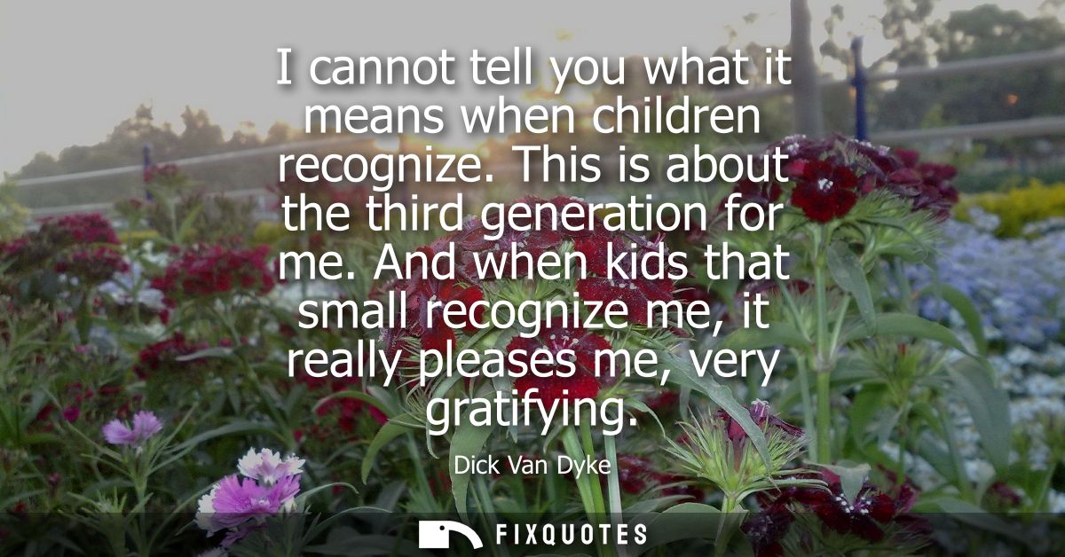 I cannot tell you what it means when children recognize. This is about the third generation for me. And when kids that s