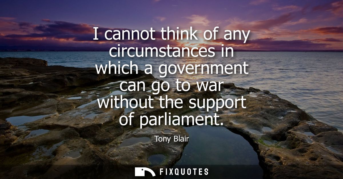 I cannot think of any circumstances in which a government can go to war without the support of parliament