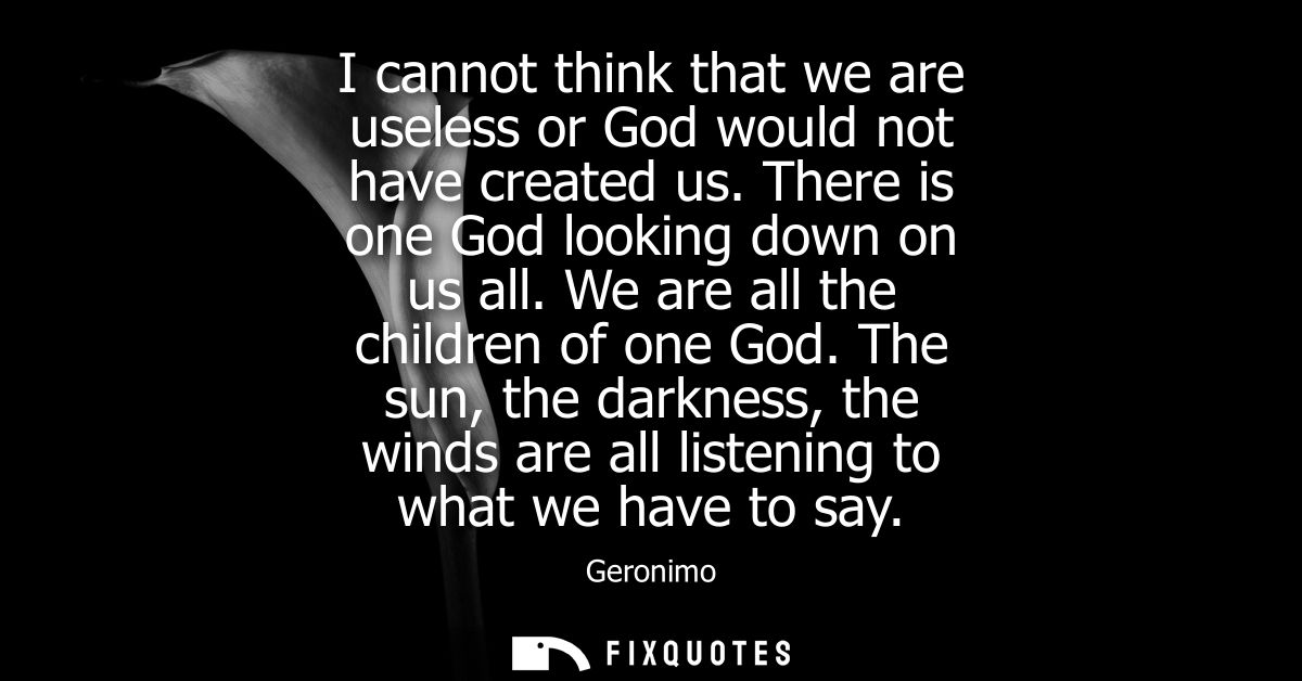 I cannot think that we are useless or God would not have created us. There is one God looking down on us all. We are all