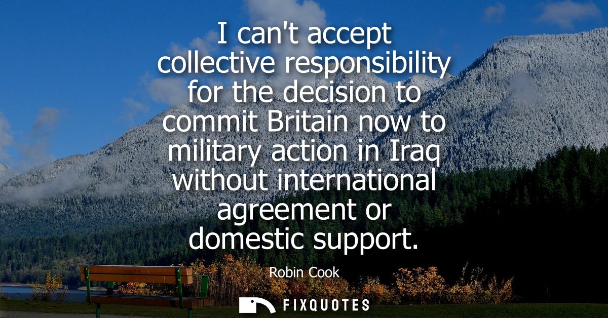 I cant accept collective responsibility for the decision to commit Britain now to military action in Iraq without intern
