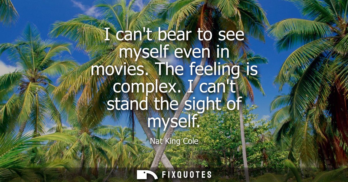 I cant bear to see myself even in movies. The feeling is complex. I cant stand the sight of myself