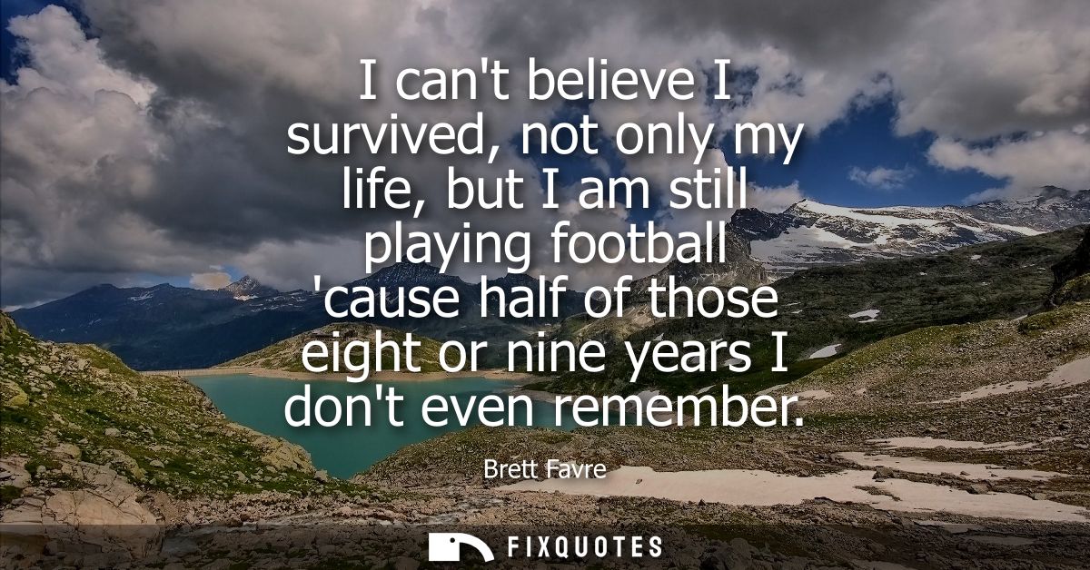 I cant believe I survived, not only my life, but I am still playing football cause half of those eight or nine years I d
