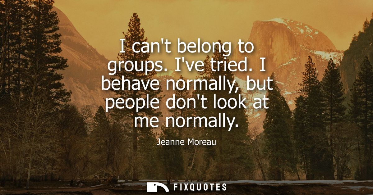 I cant belong to groups. Ive tried. I behave normally, but people dont look at me normally