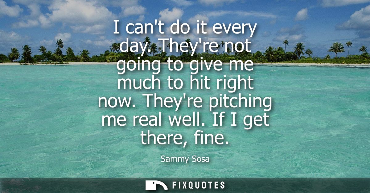 I cant do it every day. Theyre not going to give me much to hit right now. Theyre pitching me real well. If I get there,