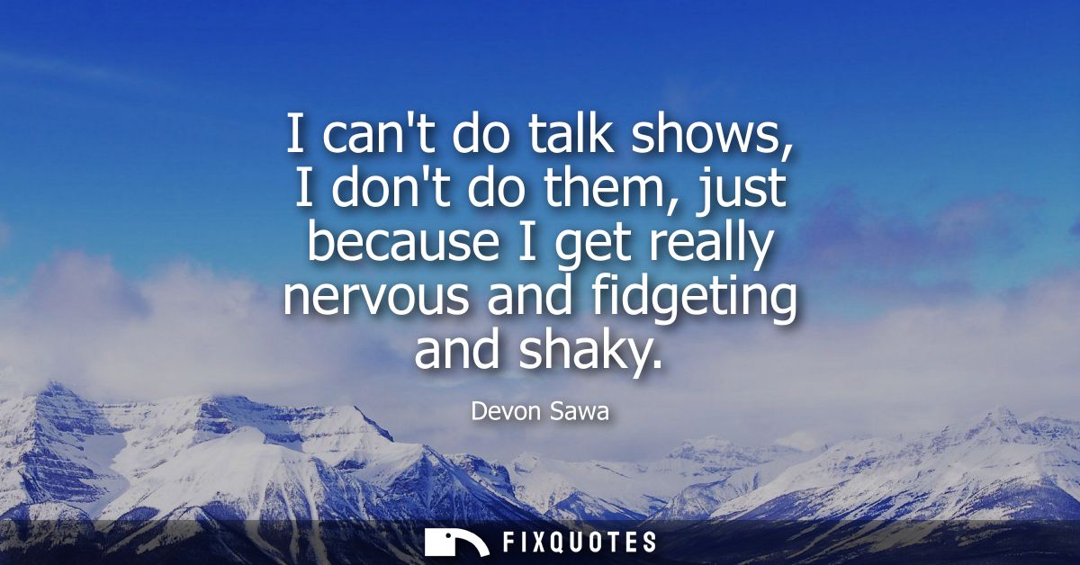 I cant do talk shows, I dont do them, just because I get really nervous and fidgeting and shaky
