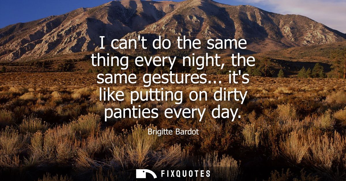 I cant do the same thing every night, the same gestures... its like putting on dirty panties every day