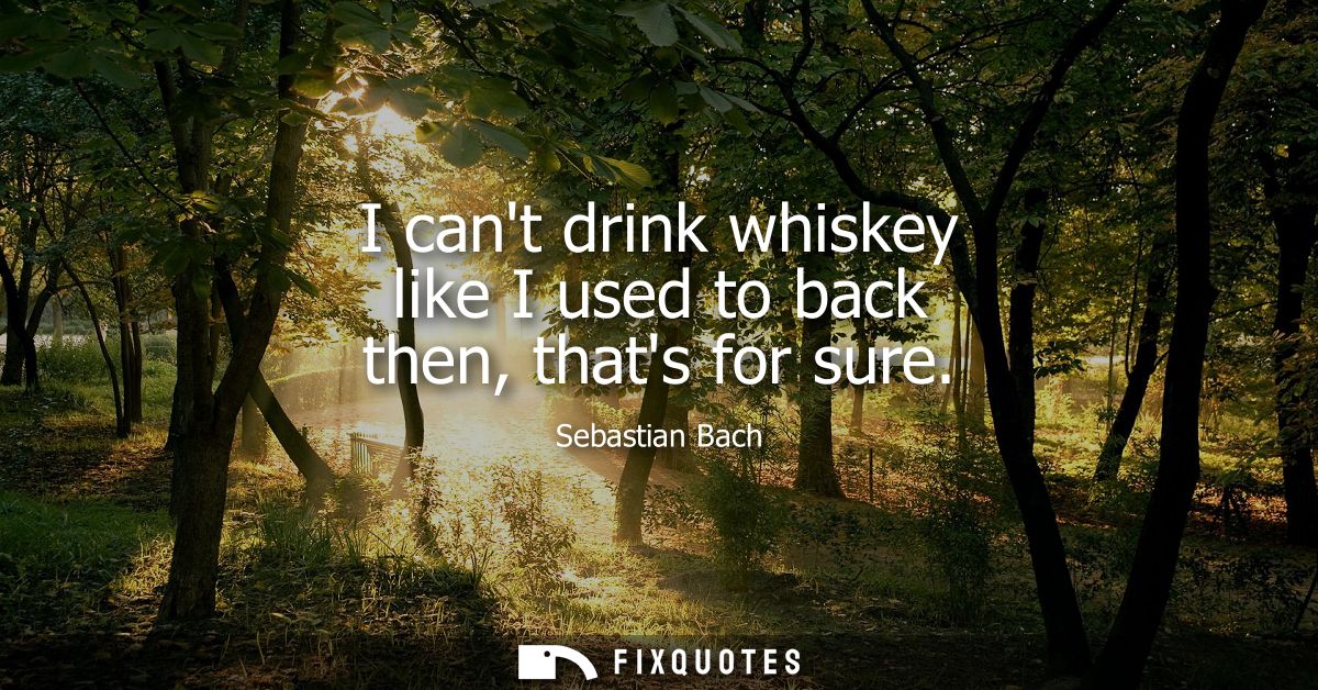 I cant drink whiskey like I used to back then, thats for sure