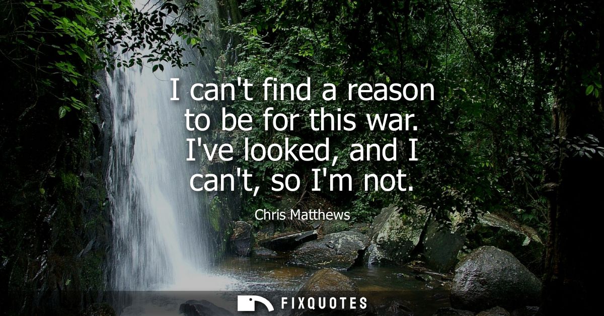 I cant find a reason to be for this war. Ive looked, and I cant, so Im not
