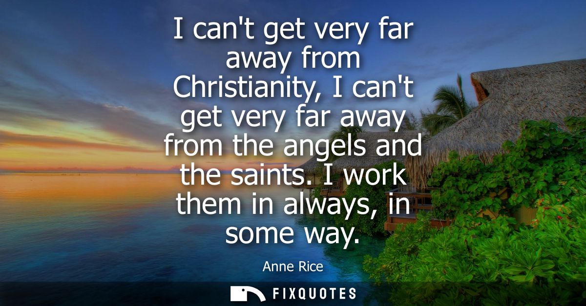 I cant get very far away from Christianity, I cant get very far away from the angels and the saints. I work them in alwa