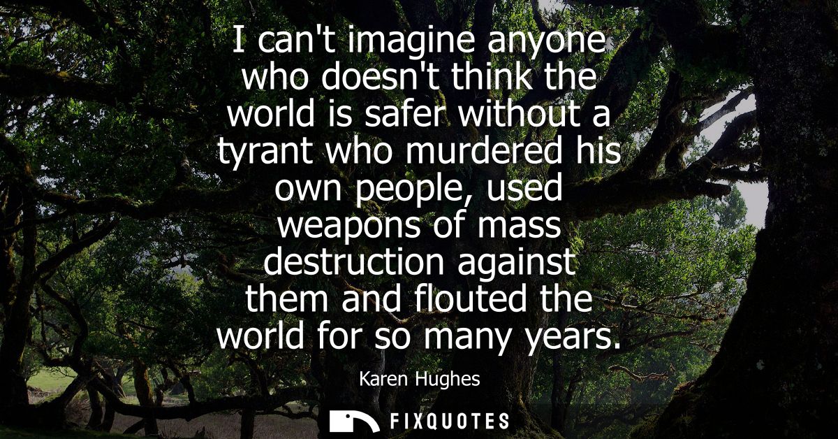 I cant imagine anyone who doesnt think the world is safer without a tyrant who murdered his own people, used weapons of 