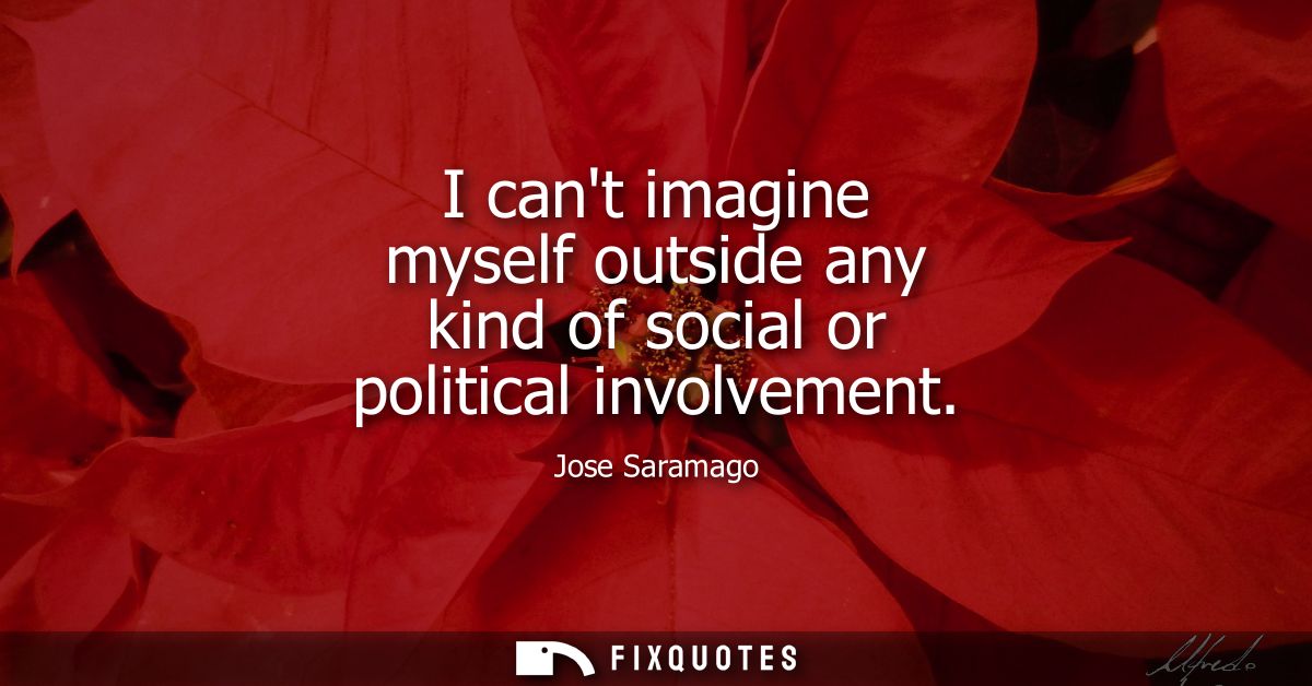 I cant imagine myself outside any kind of social or political involvement