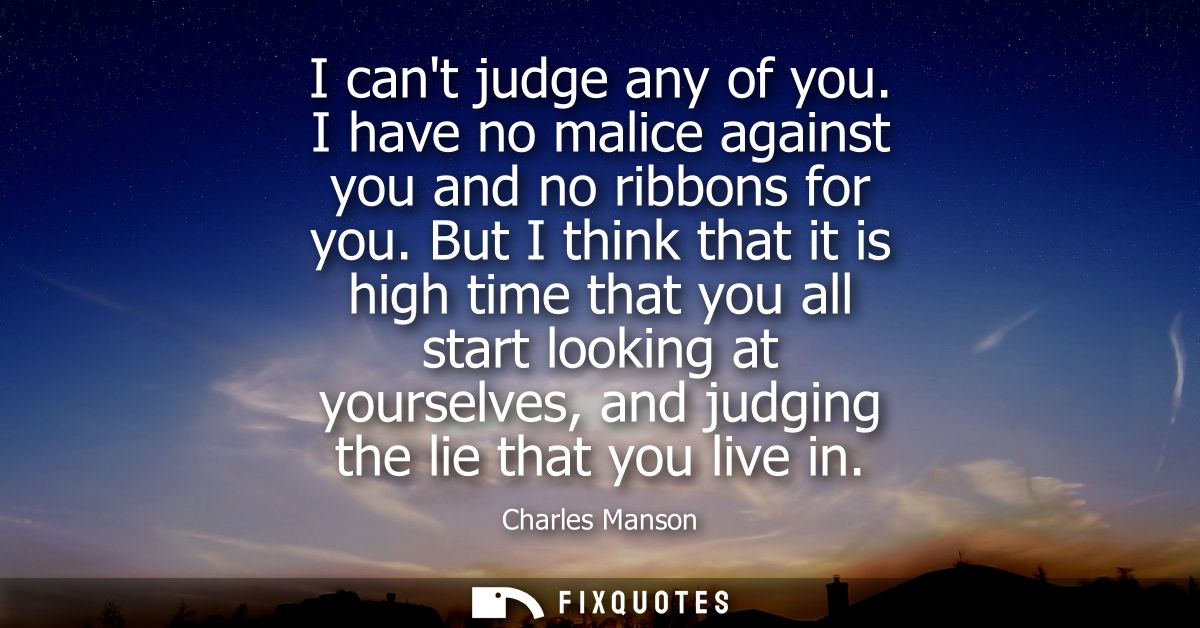 I cant judge any of you. I have no malice against you and no ribbons for you. But I think that it is high time that you 