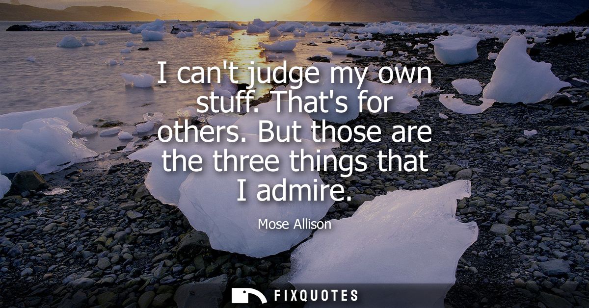 I cant judge my own stuff. Thats for others. But those are the three things that I admire