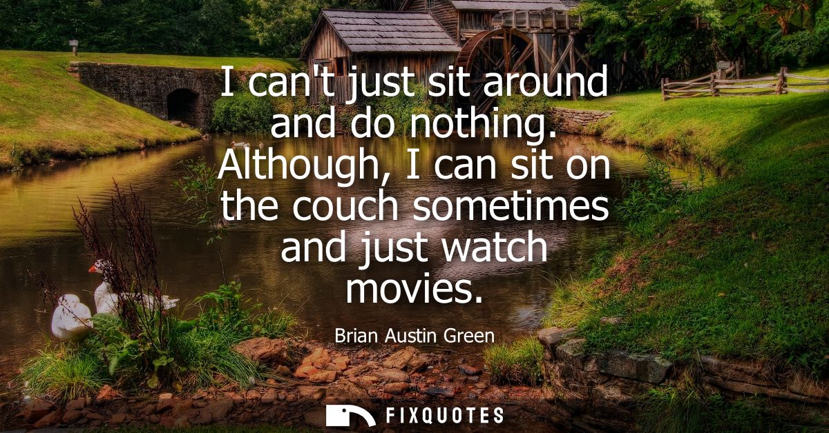 I cant just sit around and do nothing. Although, I can sit on the couch sometimes and just watch movies