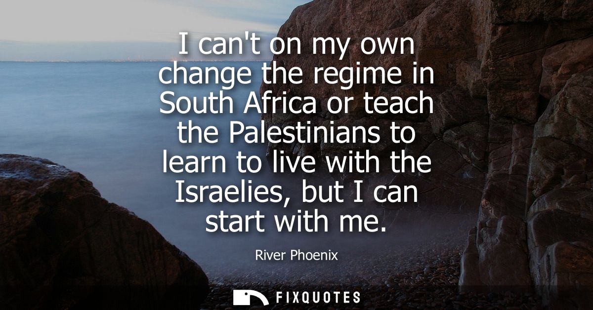 I cant on my own change the regime in South Africa or teach the Palestinians to learn to live with the Israelies, but I 