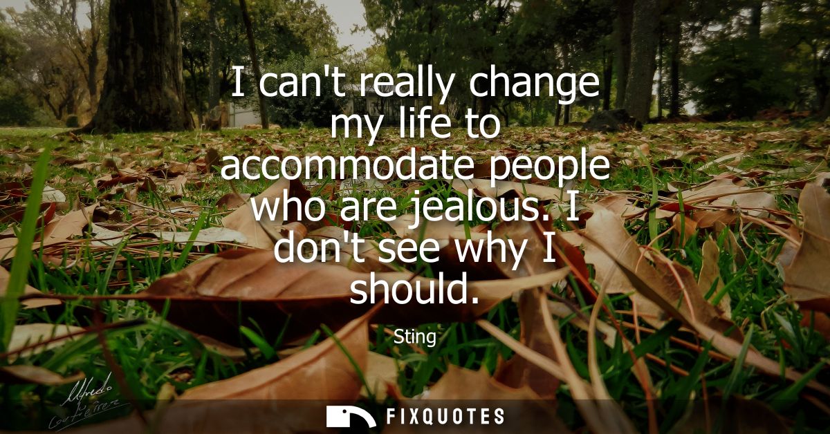I cant really change my life to accommodate people who are jealous. I dont see why I should