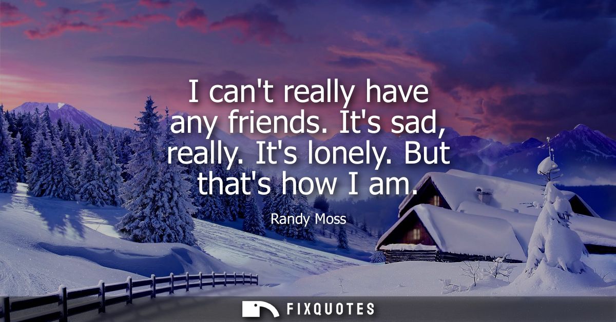I cant really have any friends. Its sad, really. Its lonely. But thats how I am