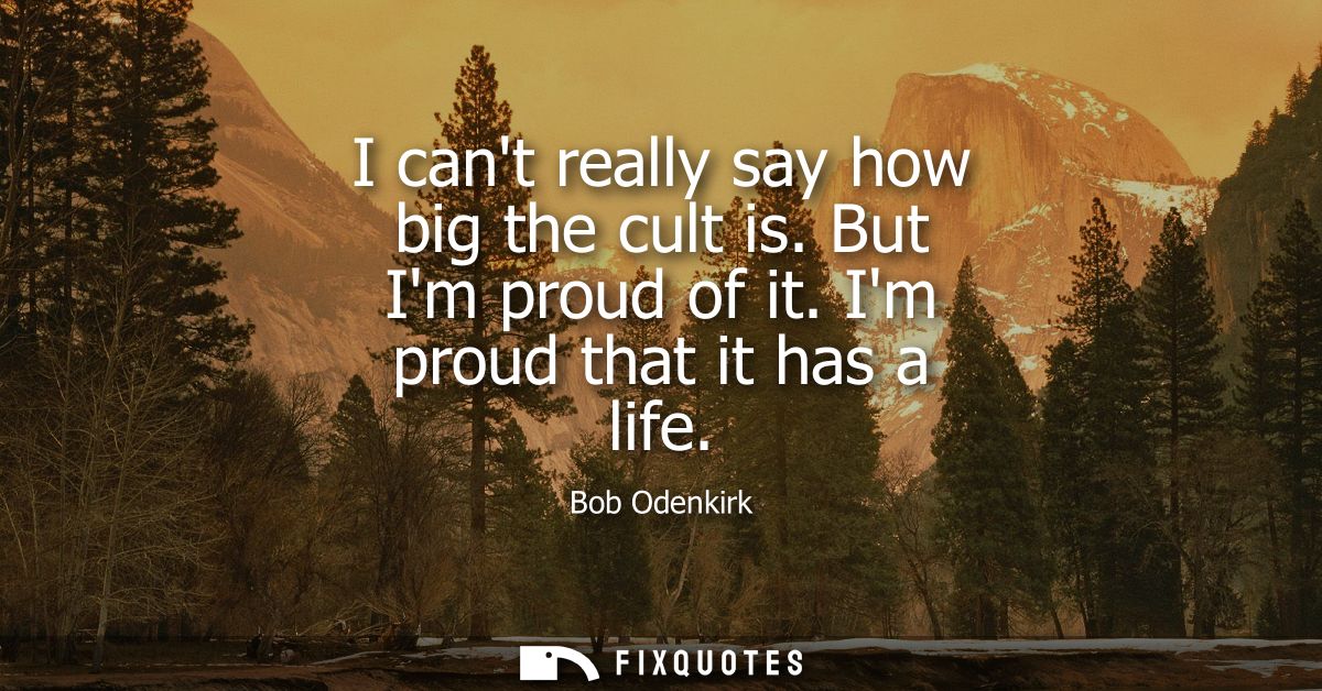 I cant really say how big the cult is. But Im proud of it. Im proud that it has a life