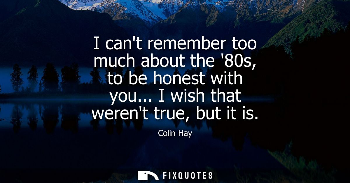 I cant remember too much about the 80s, to be honest with you... I wish that werent true, but it is