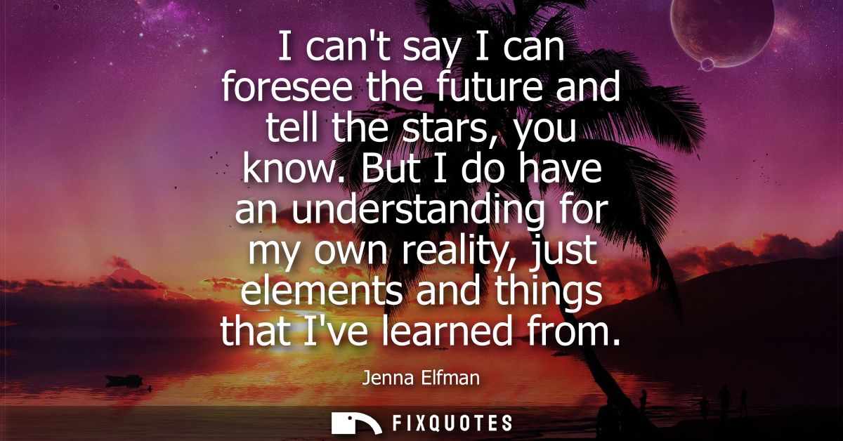 I cant say I can foresee the future and tell the stars, you know. But I do have an understanding for my own reality, jus
