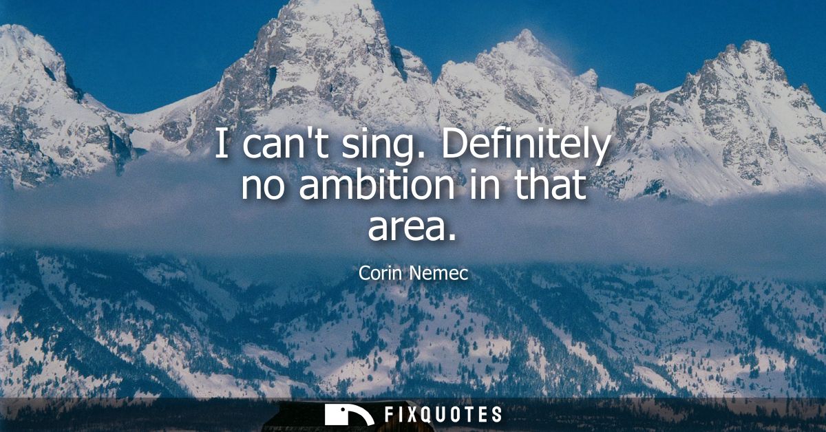I cant sing. Definitely no ambition in that area