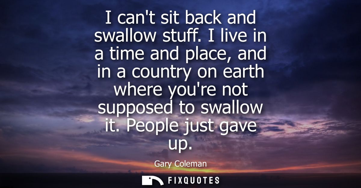 I cant sit back and swallow stuff. I live in a time and place, and in a country on earth where youre not supposed to swa