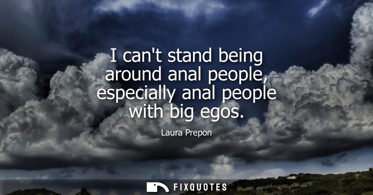 I cant stand being around anal people, especially anal people with big egos
