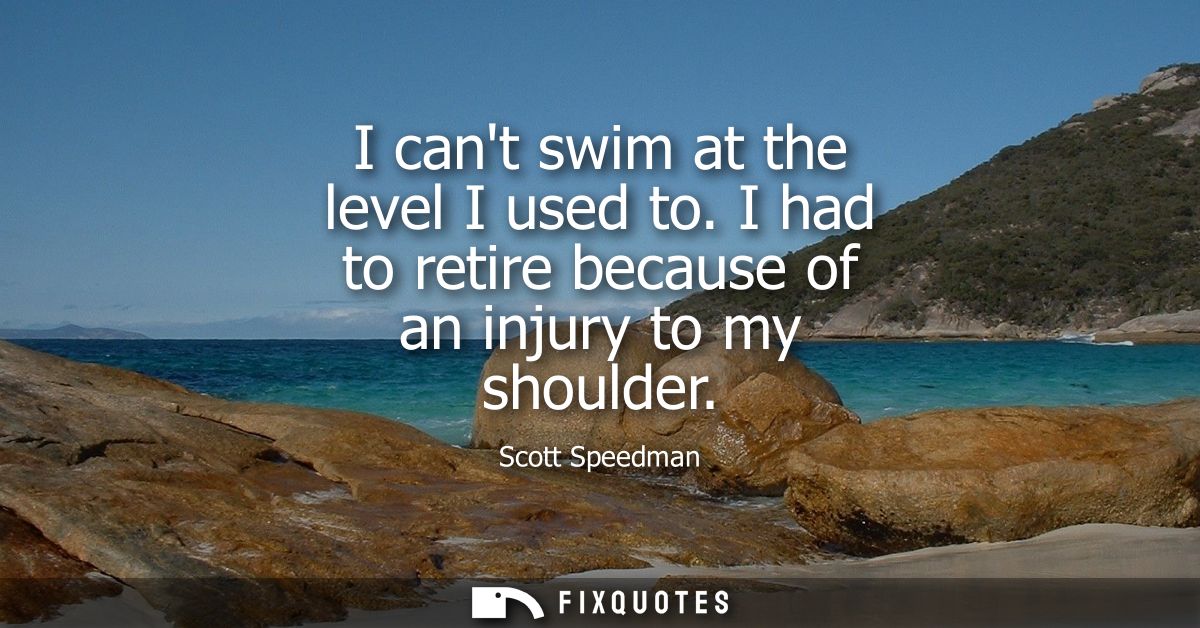I cant swim at the level I used to. I had to retire because of an injury to my shoulder