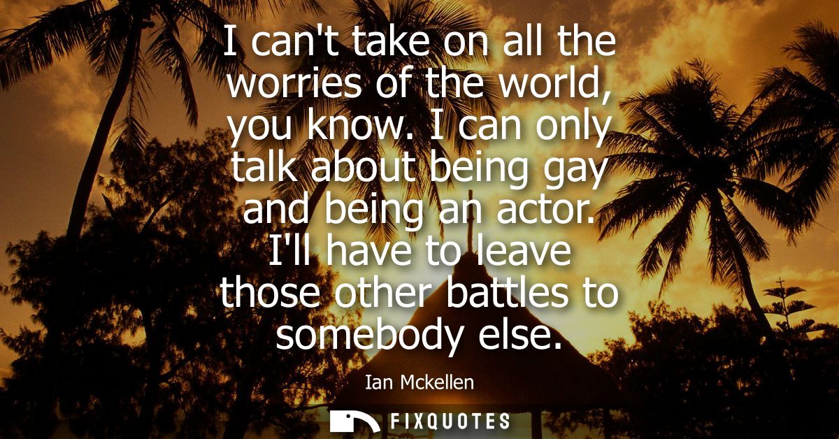 I cant take on all the worries of the world, you know. I can only talk about being gay and being an actor.