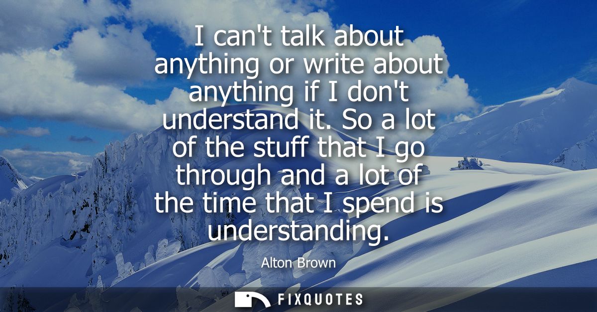 I cant talk about anything or write about anything if I dont understand it. So a lot of the stuff that I go through and 
