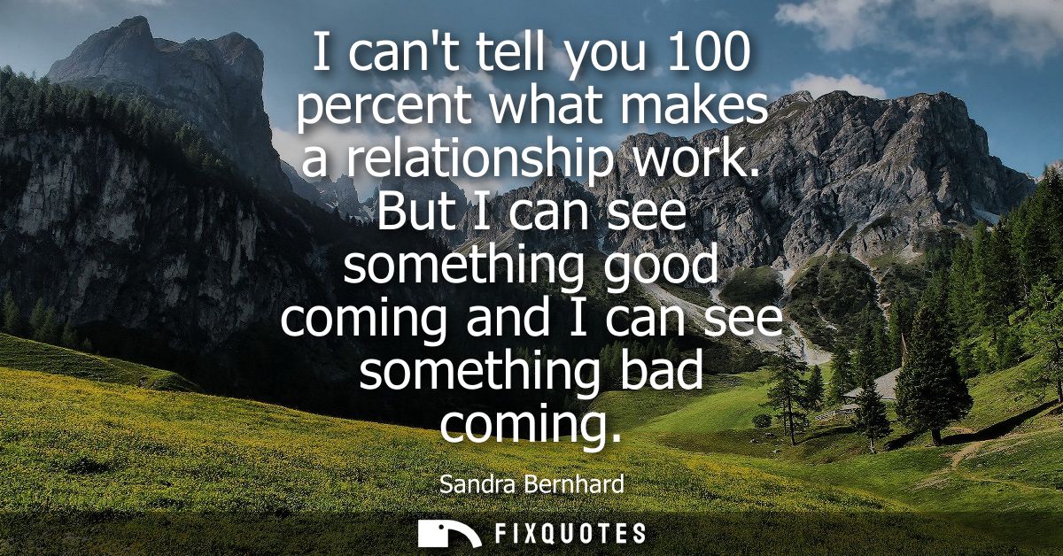 I cant tell you 100 percent what makes a relationship work. But I can see something good coming and I can see something 