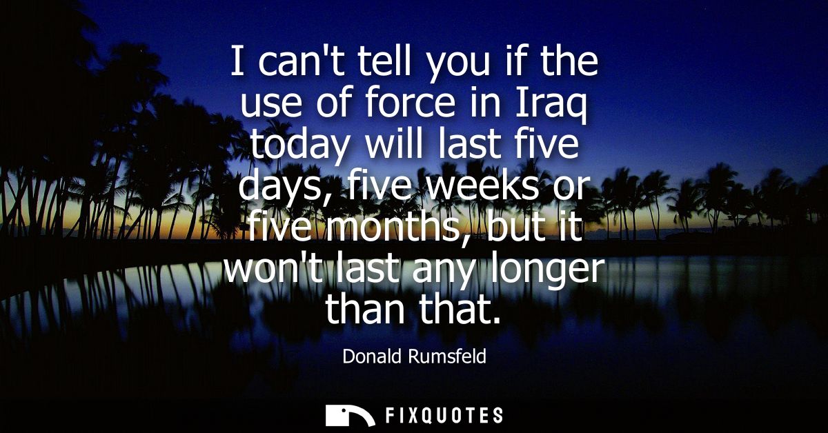 I cant tell you if the use of force in Iraq today will last five days, five weeks or five months, but it wont last any l