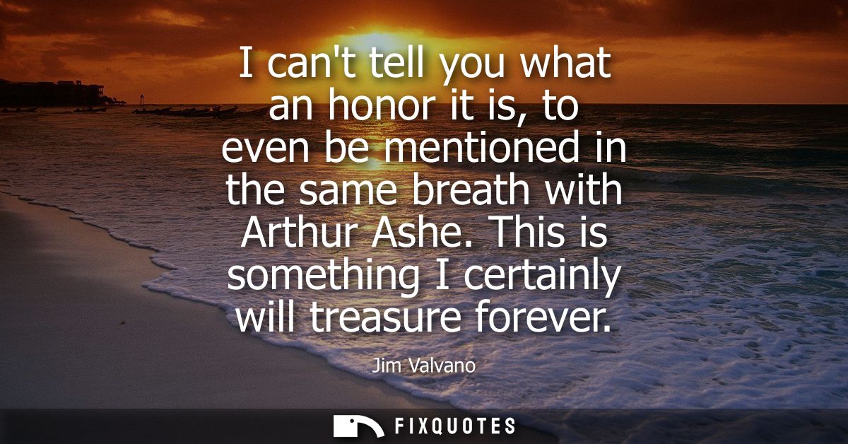 I cant tell you what an honor it is, to even be mentioned in the same breath with Arthur Ashe. This is something I certa
