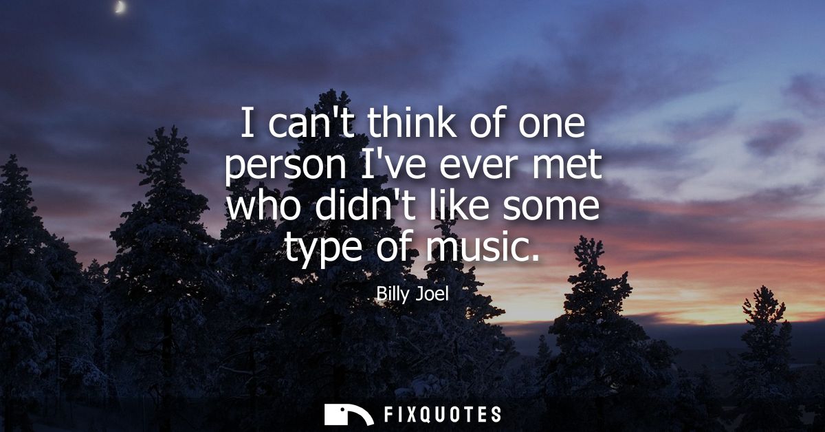 I cant think of one person Ive ever met who didnt like some type of music