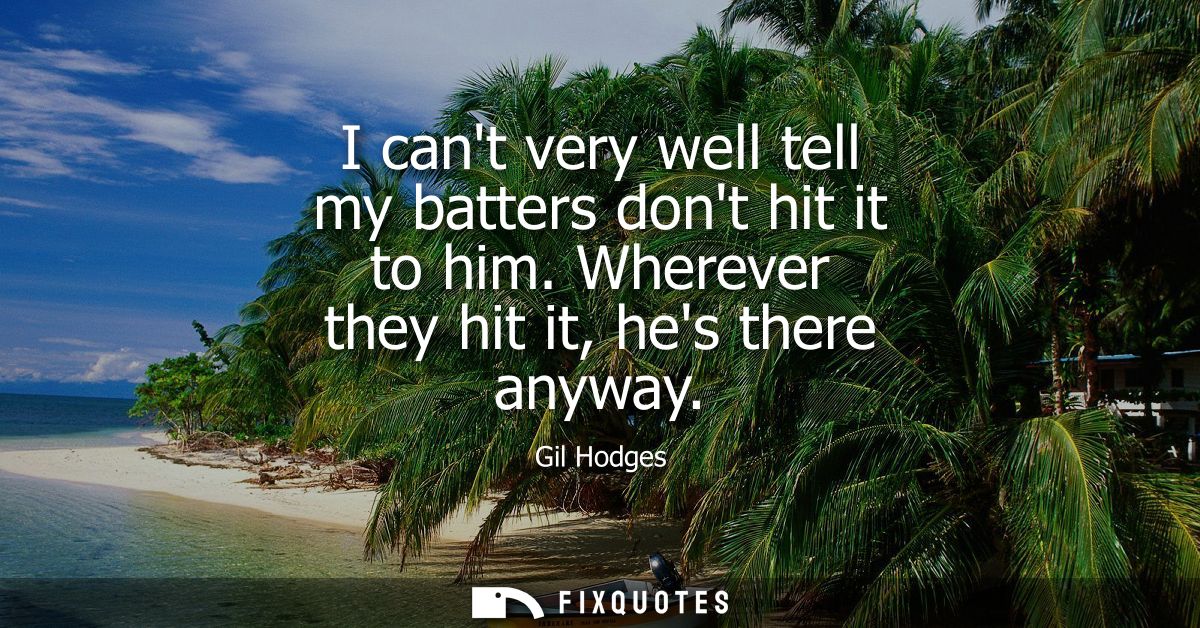 I cant very well tell my batters dont hit it to him. Wherever they hit it, hes there anyway
