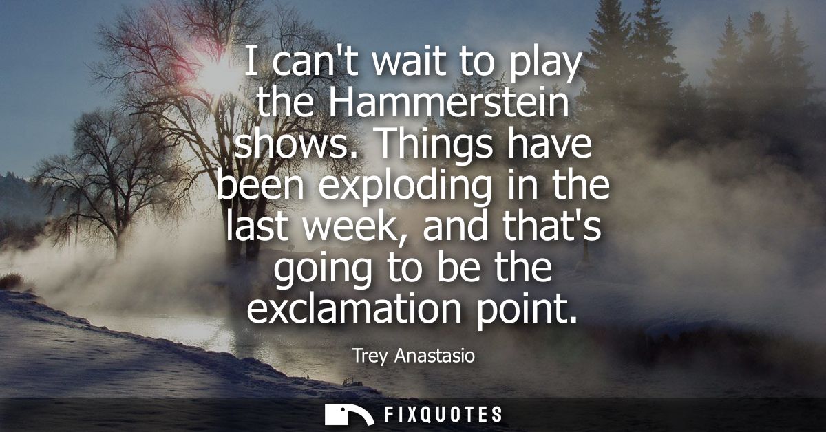 I cant wait to play the Hammerstein shows. Things have been exploding in the last week, and thats going to be the exclam
