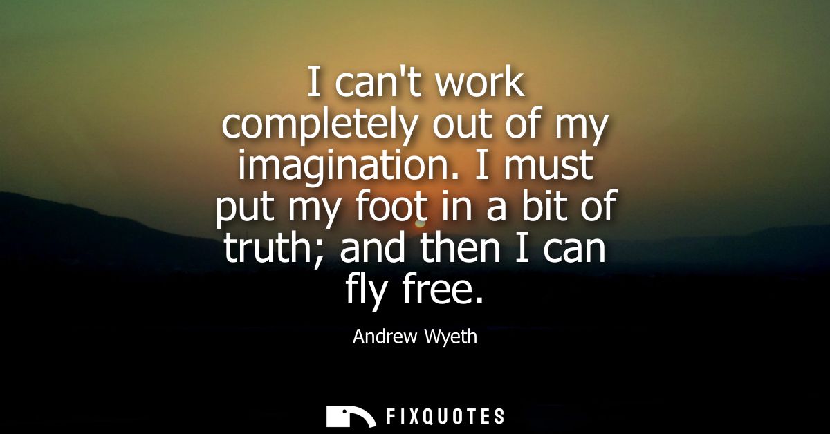 I cant work completely out of my imagination. I must put my foot in a bit of truth and then I can fly free