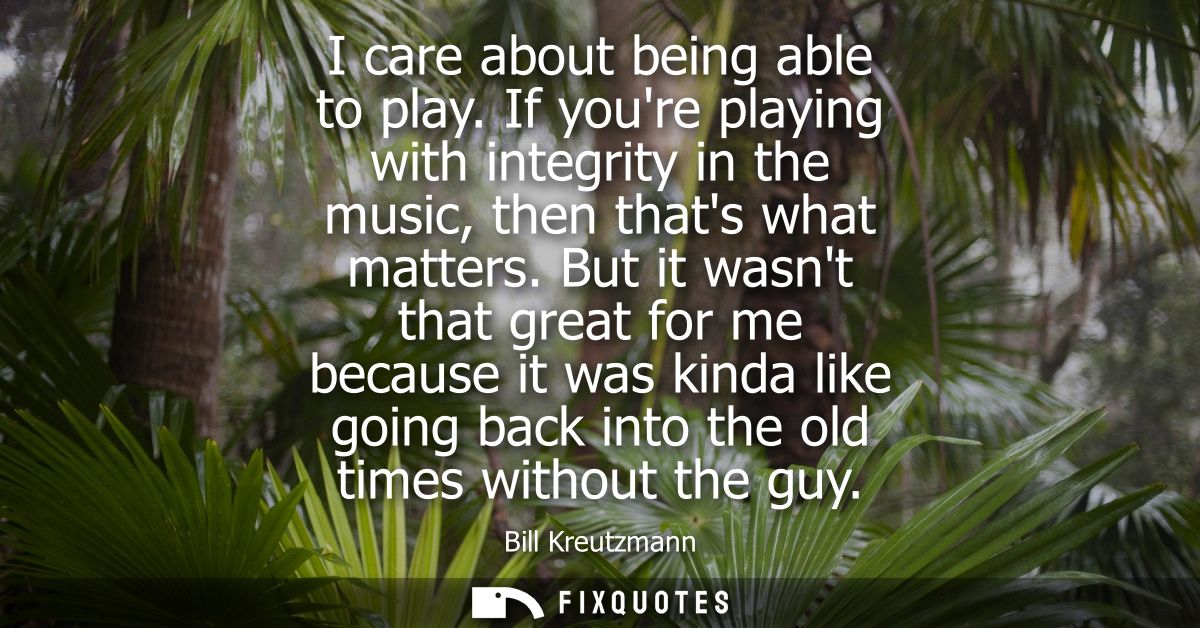 I care about being able to play. If youre playing with integrity in the music, then thats what matters.